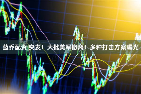 蓝乔配资 突发！大批美军撤离！多种打击方案曝光