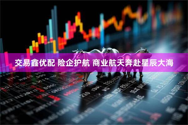交易鑫优配 险企护航 商业航天奔赴星辰大海
