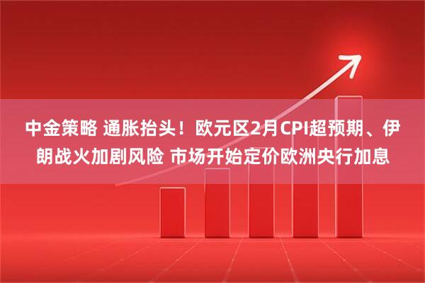 中金策略 通胀抬头！欧元区2月CPI超预期、伊朗战火加剧风险 市场开始定价欧洲央行加息