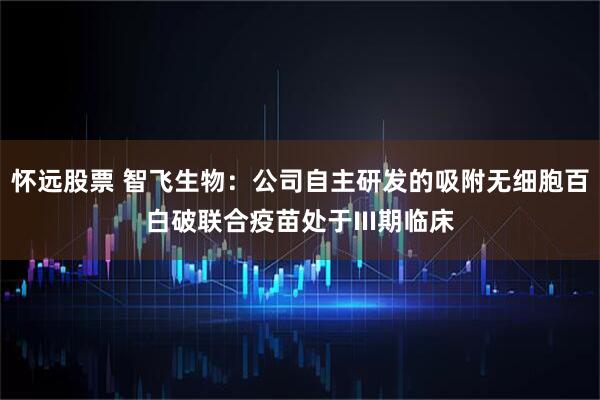 怀远股票 智飞生物：公司自主研发的吸附无细胞百白破联合疫苗处于III期临床