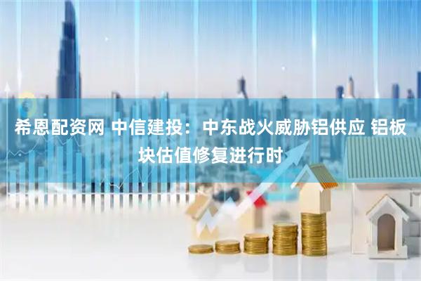 希恩配资网 中信建投：中东战火威胁铝供应 铝板块估值修复进行时