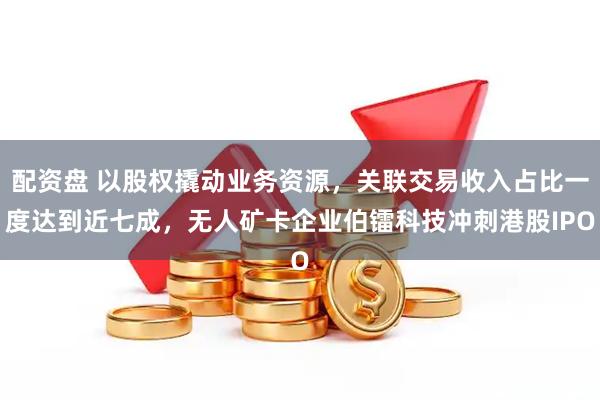 配资盘 以股权撬动业务资源，关联交易收入占比一度达到近七成，无人矿卡企业伯镭科技冲刺港股IPO