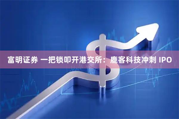 富明证券 一把锁叩开港交所：鹿客科技冲刺 IPO
