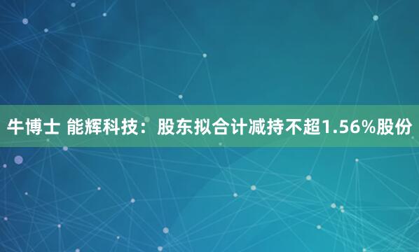 牛博士 能辉科技：股东拟合计减持不超1.56%股份