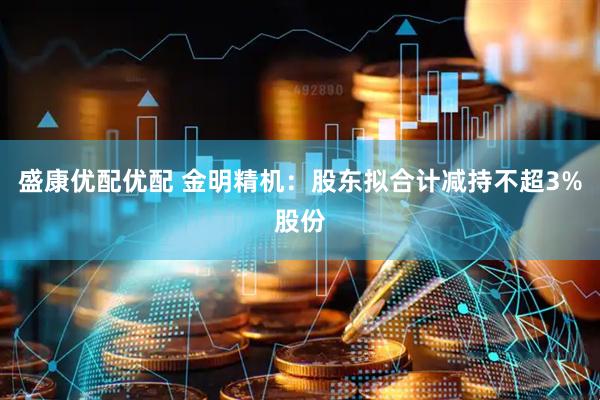 盛康优配优配 金明精机：股东拟合计减持不超3%股份