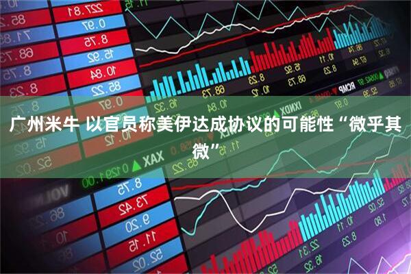 广州米牛 以官员称美伊达成协议的可能性“微乎其微”