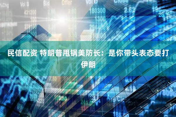 民信配资 特朗普甩锅美防长：是你带头表态要打伊朗