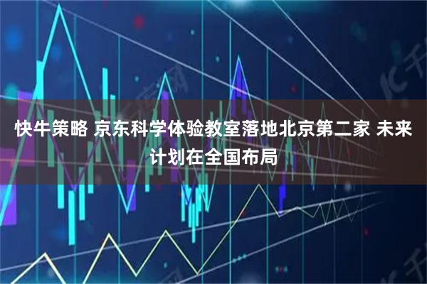 快牛策略 京东科学体验教室落地北京第二家 未来计划在全国布局