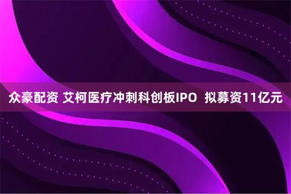 众豪配资 艾柯医疗冲刺科创板IPO  拟募资11亿元