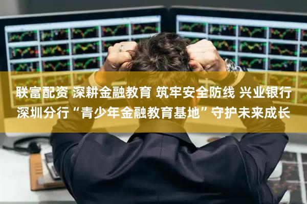 联富配资 深耕金融教育 筑牢安全防线 兴业银行深圳分行“青少年金融教育基地”守护未来成长