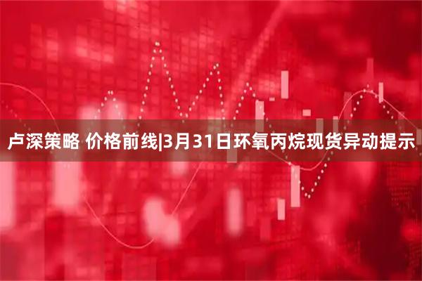卢深策略 价格前线|3月31日环氧丙烷现货异动提示
