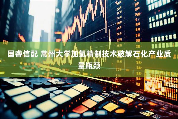 国睿信配 常州大学加氢精制技术破解石化产业质量瓶颈