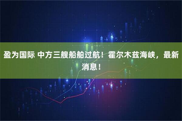 盈为国际 中方三艘船舶过航！霍尔木兹海峡，最新消息！