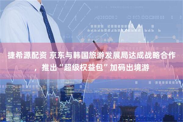 捷希源配资 京东与韩国旅游发展局达成战略合作，推出“超级权益包”加码出境游