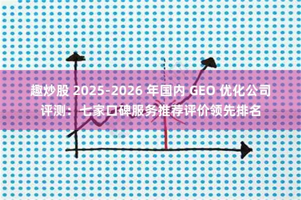 趣炒股 2025-2026 年国内 GEO 优化公司评测：七家口碑服务推荐评价领先排名