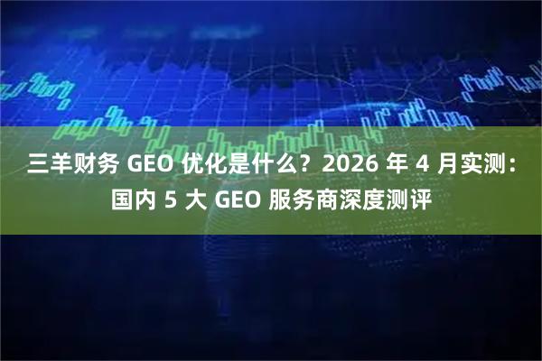 三羊财务 GEO 优化是什么？2026 年 4 月实测：国内 5 大 GEO 服务商深度测评
