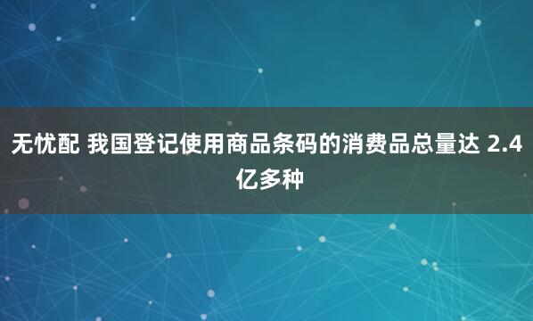 无忧配 我国登记使用商品条码的消费品总量达 2.4 亿多种