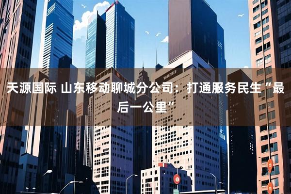 天源国际 山东移动聊城分公司：打通服务民生“最后一公里”