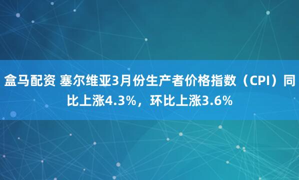 盒马配资 塞尔维亚3月份生产者价格指数（CPI）同比上涨4.3%，环比上涨3.6%