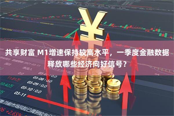 共享财富 M1增速保持较高水平，一季度金融数据释放哪些经济向好信号？