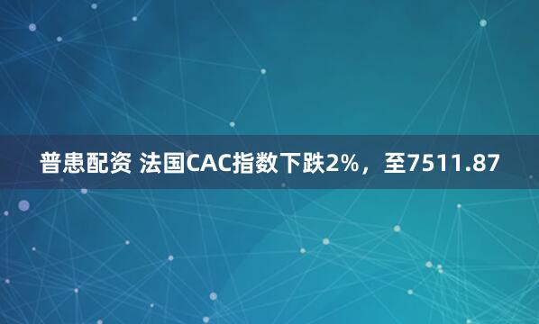 普患配资 法国CAC指数下跌2%，至7511.87