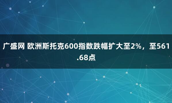 广盛网 欧洲斯托克600指数跌幅扩大至2%，至561.68点