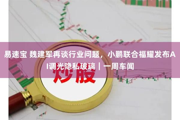 易速宝 魏建军再谈行业问题，小鹏联合福耀发布AI调光隐私玻璃｜一周车闻