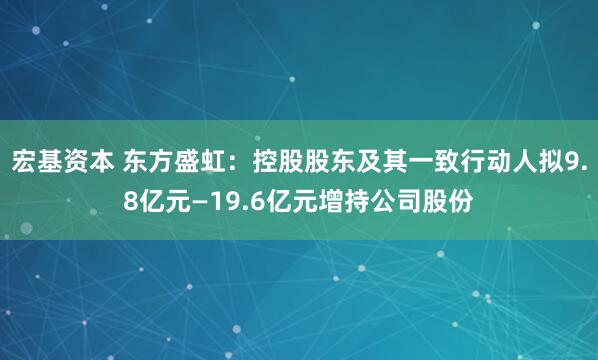 宏基资本 东方盛虹：控股股东及其一致行动人拟9.8亿元—19.6亿元增持公司股份