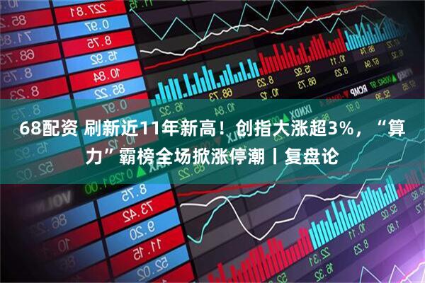 68配资 刷新近11年新高！创指大涨超3%，“算力”霸榜全场掀涨停潮丨复盘论