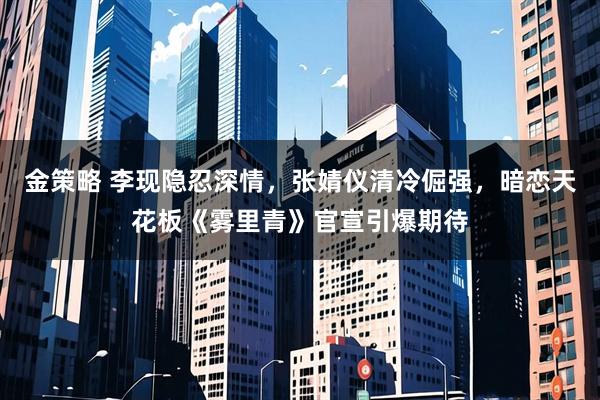 金策略 李现隐忍深情，张婧仪清冷倔强，暗恋天花板《雾里青》官宣引爆期待