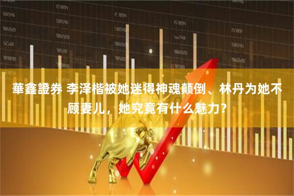 華鑫證券 李泽楷被她迷得神魂颠倒、林丹为她不顾妻儿，她究竟有什么魅力？