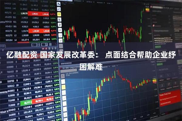 亿融配资 国家发展改革委： 点面结合帮助企业纾困解难