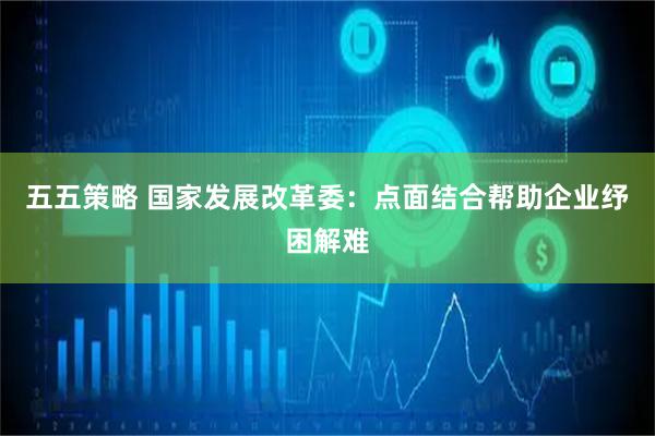 五五策略 国家发展改革委：点面结合帮助企业纾困解难