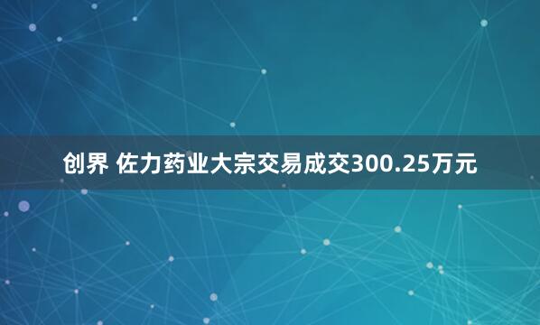 创界 佐力药业大宗交易成交300.25万元