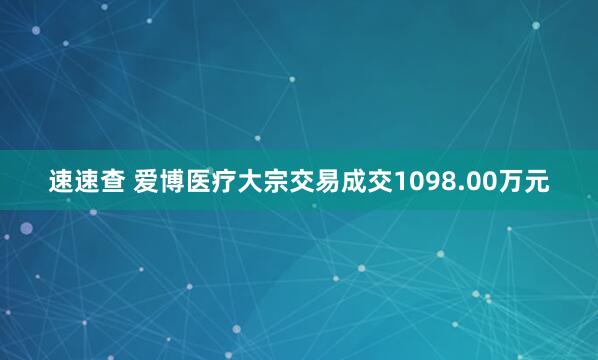 速速查 爱博医疗大宗交易成交1098.00万元