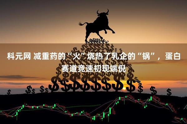 科元网 减重药的“火”烧热了乳企的“锅”，蛋白赛道竞速初现端倪