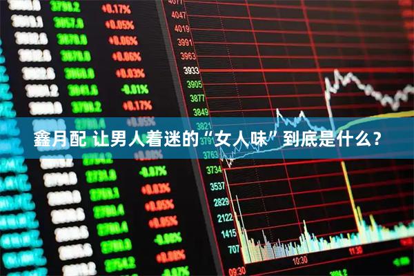 鑫月配 让男人着迷的“女人味”到底是什么？