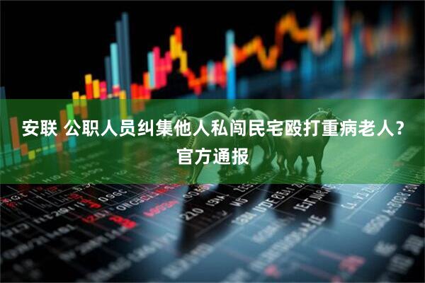 安联 公职人员纠集他人私闯民宅殴打重病老人？官方通报