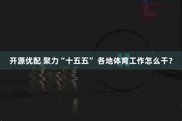 开源优配 聚力“十五五” 各地体育工作怎么干？