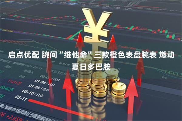启点优配 腕间“维他命”三款橙色表盘腕表 燃动夏日多巴胺