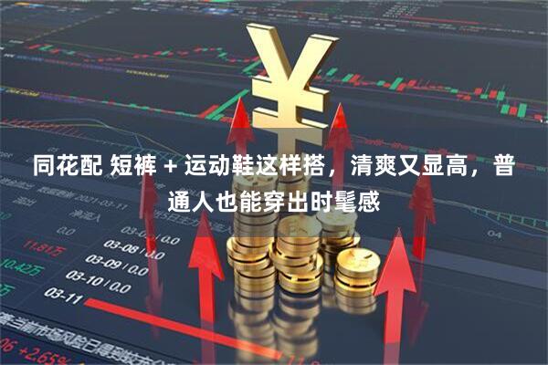 同花配 短裤 + 运动鞋这样搭，清爽又显高，普通人也能穿出时髦感
