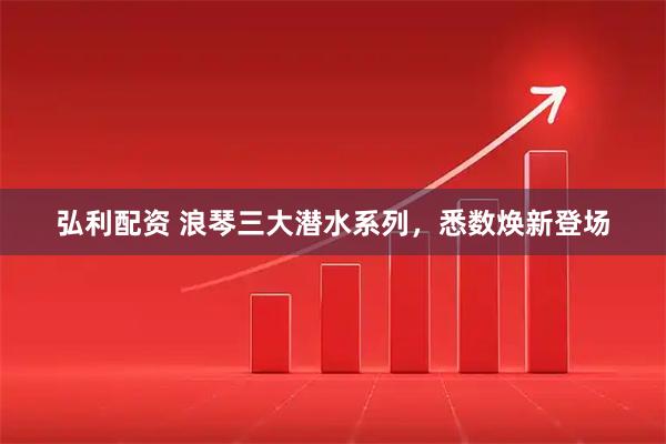 弘利配资 浪琴三大潜水系列，悉数焕新登场