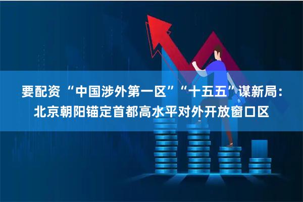 要配资 “中国涉外第一区”“十五五”谋新局：北京朝阳锚定首都高水平对外开放窗口区
