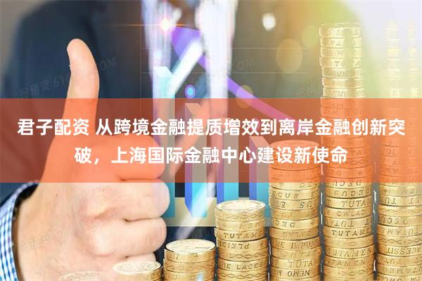 君子配资 从跨境金融提质增效到离岸金融创新突破，上海国际金融中心建设新使命