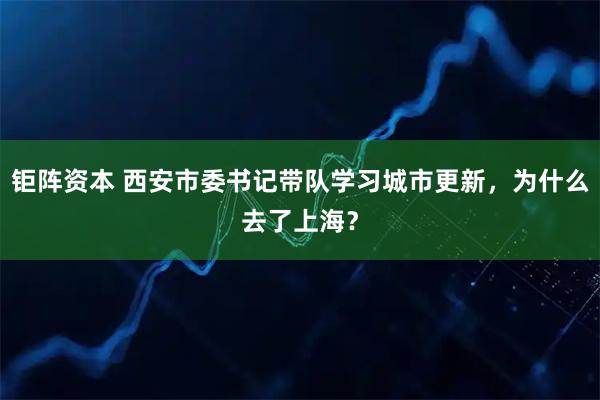 钜阵资本 西安市委书记带队学习城市更新，为什么去了上海？