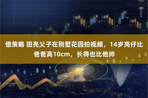 億策略 田亮父子在别墅花园拍视频，14岁亮仔比爸爸高10cm，长得也比他帅