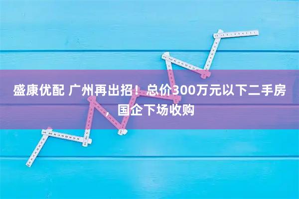 盛康优配 广州再出招!总价300万元以下二手房,国企下场收购