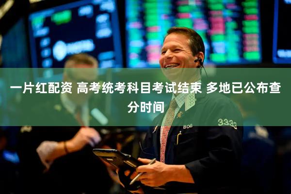 一片红配资 高考统考科目考试结束 多地已公布查分时间