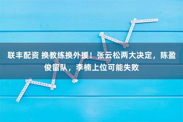 联丰配资 换教练换外援！张云松两大决定，陈盈俊留队，李楠上位可能失败