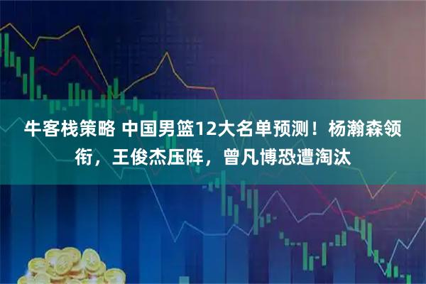 牛客栈策略 中国男篮12大名单预测！杨瀚森领衔，王俊杰压阵，曾凡博恐遭淘汰